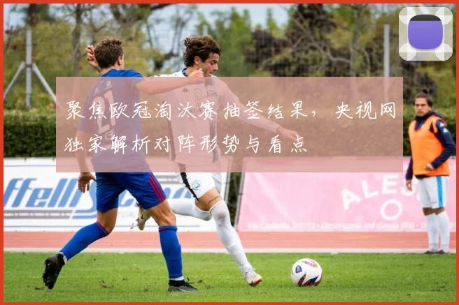 聚焦欧冠淘汰赛抽签结果，央视网独家解析对阵形势与看点