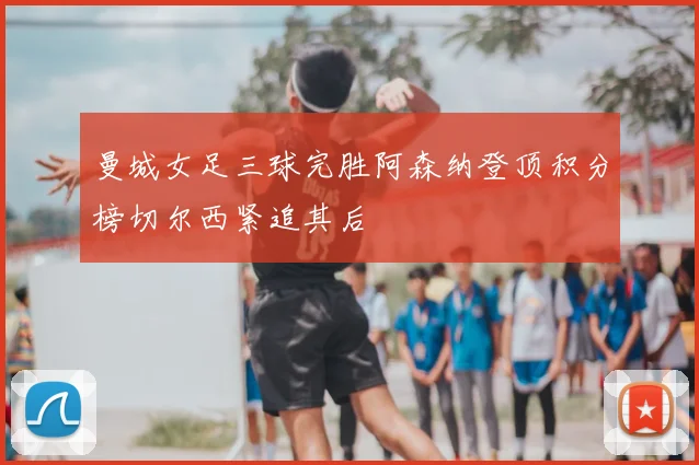 曼城女足三球完胜阿森纳登顶积分榜切尔西紧追其后