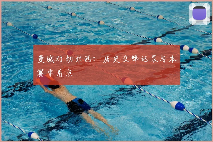 曼城对切尔西：历史交锋记录与本赛季看点