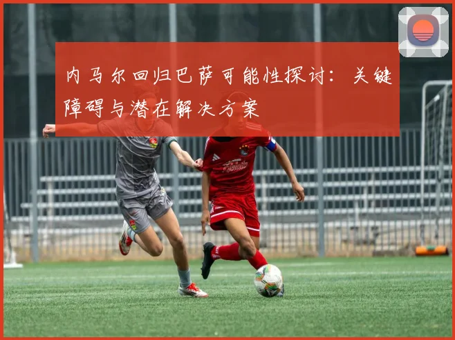 内马尔回归巴萨可能性探讨：关键障碍与潜在解决方案