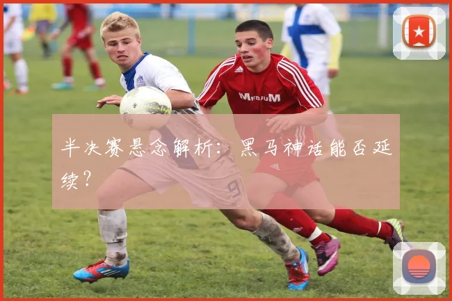 半决赛悬念解析：黑马神话能否延续？