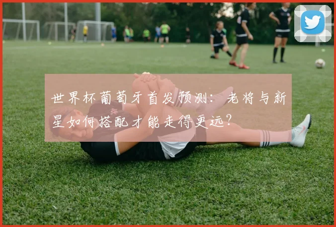 世界杯葡萄牙首发预测：老将与新星如何搭配才能走得更远？