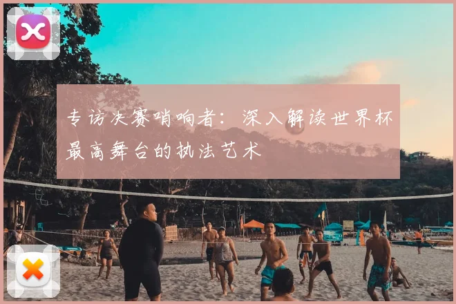 专访决赛哨响者：深入解读世界杯最高舞台的执法艺术