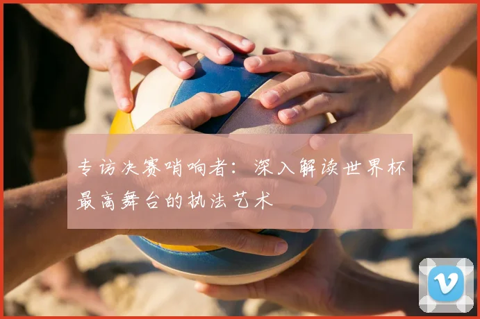 专访决赛哨响者：深入解读世界杯最高舞台的执法艺术