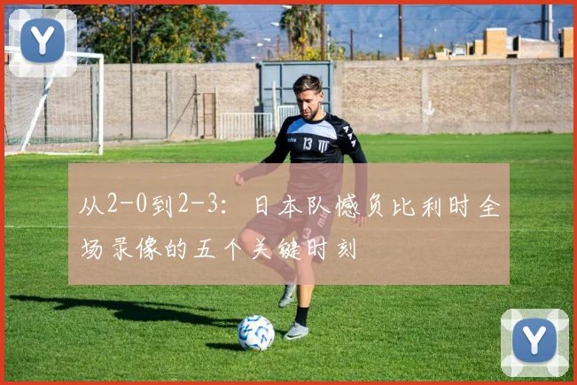 从2-0到2-3：日本队憾负比利时全场录像的五个关键时刻