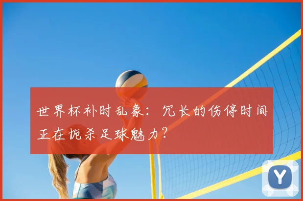 世界杯补时乱象:冗长的伤停时间正在扼杀足球魅力?