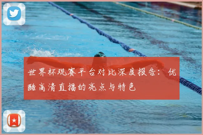 世界杯观赛平台对比深度报告：优酷高清直播的亮点与特色